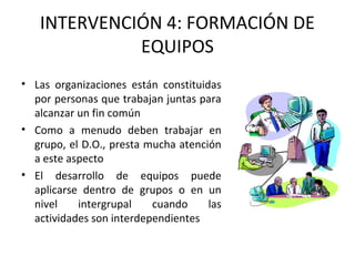 INTERVENCIÓN 4: FORMACIÓN DE
EQUIPOS
• Las organizaciones están constituidas
por personas que trabajan juntas para
alcanzar un fin común
• Como a menudo deben trabajar en
grupo, el D.O., presta mucha atención
a este aspecto
• El desarrollo de equipos puede
aplicarse dentro de grupos o en un
nivel intergrupal cuando las
actividades son interdependientes
 