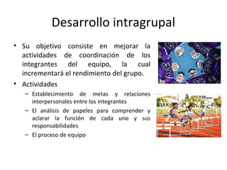 Desarrollo intragrupal
• Su objetivo consiste en mejorar la
actividades de coordinación de los
integrantes del equipo, la cual
incrementará el rendimiento del grupo.
• Actividades
– Establecimiento de metas y relaciones
interpersonales entre los integrantes
– El análisis de papeles para comprender y
aclarar la función de cada uno y sus
responsabilidades
– El proceso de equipo
 