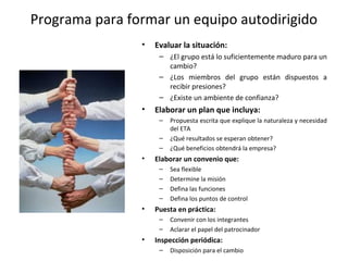 Programa para formar un equipo autodirigido
• Evaluar la situación:
– ¿El grupo está lo suficientemente maduro para un
cambio?
– ¿Los miembros del grupo están dispuestos a
recibir presiones?
– ¿Existe un ambiente de confianza?
• Elaborar un plan que incluya:
– Propuesta escrita que explique la naturaleza y necesidad
del ETA
– ¿Qué resultados se esperan obtener?
– ¿Qué beneficios obtendrá la empresa?
• Elaborar un convenio que:
– Sea flexible
– Determine la misión
– Defina las funciones
– Defina los puntos de control
• Puesta en práctica:
– Convenir con los integrantes
– Aclarar el papel del patrocinador
• Inspección periódica:
– Disposición para el cambio
 