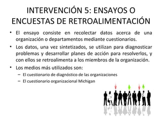 INTERVENCIÓN 5: ENSAYOS O
ENCUESTAS DE RETROALIMENTACIÓN
• El ensayo consiste en recolectar datos acerca de una
organización o departamentos mediante cuestionarios.
• Los datos, una vez sintetizados, se utilizan para diagnosticar
problemas y desarrollar planes de acción para resolverlos, y
con ellos se retroalimenta a los miembros de la organización.
• Los medios más utilizados son:
– El cuestionario de diagnóstico de las organizaciones
– El cuestionario organizacional Michigan
 