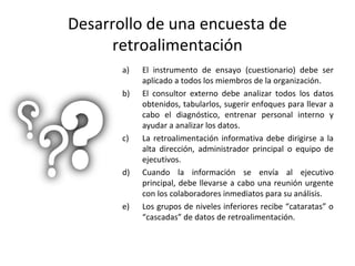 Desarrollo de una encuesta de
retroalimentación
a) El instrumento de ensayo (cuestionario) debe ser
aplicado a todos los miembros de la organización.
b) El consultor externo debe analizar todos los datos
obtenidos, tabularlos, sugerir enfoques para llevar a
cabo el diagnóstico, entrenar personal interno y
ayudar a analizar los datos.
c) La retroalimentación informativa debe dirigirse a la
alta dirección, administrador principal o equipo de
ejecutivos.
d) Cuando la información se envía al ejecutivo
principal, debe llevarse a cabo una reunión urgente
con los colaboradores inmediatos para su análisis.
e) Los grupos de niveles inferiores recibe “cataratas” o
“cascadas” de datos de retroalimentación.
 