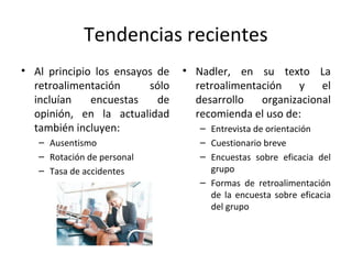 Tendencias recientes
• Al principio los ensayos de
retroalimentación sólo
incluían encuestas de
opinión, en la actualidad
también incluyen:
– Ausentismo
– Rotación de personal
– Tasa de accidentes
• Nadler, en su texto La
retroalimentación y el
desarrollo organizacional
recomienda el uso de:
– Entrevista de orientación
– Cuestionario breve
– Encuestas sobre eficacia del
grupo
– Formas de retroalimentación
de la encuesta sobre eficacia
del grupo
 