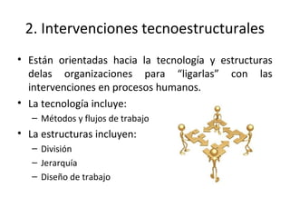 2. Intervenciones tecnoestructurales
• Están orientadas hacia la tecnología y estructuras
delas organizaciones para “ligarlas” con las
intervenciones en procesos humanos.
• La tecnología incluye:
– Métodos y flujos de trabajo
• La estructuras incluyen:
– División
– Jerarquía
– Diseño de trabajo
 