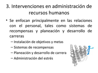 3. Intervenciones en administración de
recursos humanos
• Se enfocan principalmente en las relaciones
con el personal, tales como sistemas de
recompensas y planeación y desarrollo de
carreras
– Instalación de objetivos y metas
– Sistemas de recompensas
– Planeación y desarrollo de carrera
– Administración del estrés
 