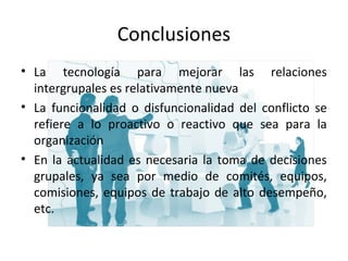 Conclusiones
• La tecnología para mejorar las relaciones
intergrupales es relativamente nueva
• La funcionalidad o disfuncionalidad del conflicto se
refiere a lo proactivo o reactivo que sea para la
organización
• En la actualidad es necesaria la toma de decisiones
grupales, ya sea por medio de comités, equipos,
comisiones, equipos de trabajo de alto desempeño,
etc.
 