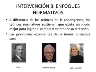 INTERVENCIÓN 8: ENFOQUES
NORMATIVOS
• A diferencia de los teóricos de la contingencia, los
teóricos normativos sostienen que existe un modo
mejor para lograr el cambio y mantener su dirección.
• Los principales exponentes de la teoría normativa
son:
Likert Robert Blake Jane Mounton
 