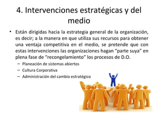 4. Intervenciones estratégicas y del
medio
• Están dirigidas hacia la estrategia general de la organización,
es decir; a la manera en que utiliza sus recursos para obtener
una ventaja competitiva en el medio, se pretende que con
estas intervenciones las organizaciones hagan “parte suya” en
plena fase de “recongelamiento” los procesos de D.O.
– Planeación de sistemas abiertos
– Cultura Corporativa
– Administración del cambio estratégico
 