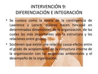 INTERVENCIÓN 9:
DIFERENCIACIÓN E INTEGRACIÓN
• Se conoce como la teoría de la contingencia de
Lawrence y Lorsch, quienes hacen hincapié en
determinadas dimensiones de la organización, de las
cuales las más importantes son la estructura y las
relaciones entre grupos.
• Sostienen que existe una relación causa-efecto entre
el grado de acoplamiento de la estructura interna de
la organización con las exigencias ambientales y el
desempeño de la organización.
 