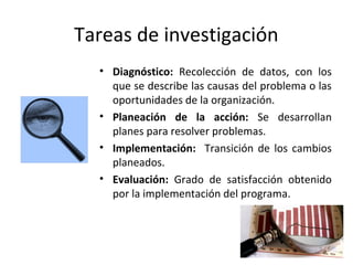 Tareas de investigación
• Diagnóstico: Recolección de datos, con los
que se describe las causas del problema o las
oportunidades de la organización.
• Planeación de la acción: Se desarrollan
planes para resolver problemas.
• Implementación: Transición de los cambios
planeados.
• Evaluación: Grado de satisfacción obtenido
por la implementación del programa.
 
