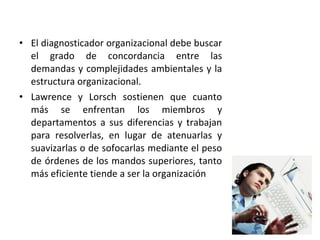 • El diagnosticador organizacional debe buscar
el grado de concordancia entre las
demandas y complejidades ambientales y la
estructura organizacional.
• Lawrence y Lorsch sostienen que cuanto
más se enfrentan los miembros y
departamentos a sus diferencias y trabajan
para resolverlas, en lugar de atenuarlas y
suavizarlas o de sofocarlas mediante el peso
de órdenes de los mandos superiores, tanto
más eficiente tiende a ser la organización
 