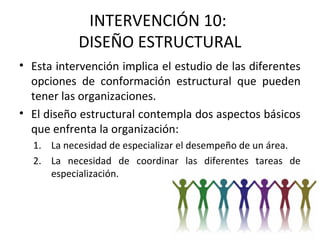 INTERVENCIÓN 10:
DISEÑO ESTRUCTURAL
• Esta intervención implica el estudio de las diferentes
opciones de conformación estructural que pueden
tener las organizaciones.
• El diseño estructural contempla dos aspectos básicos
que enfrenta la organización:
1. La necesidad de especializar el desempeño de un área.
2. La necesidad de coordinar las diferentes tareas de
especialización.
 