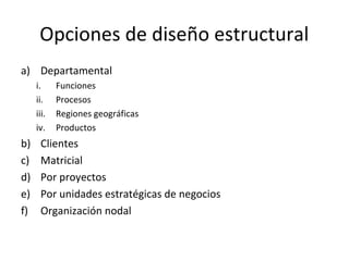 Opciones de diseño estructural
a) Departamental
i. Funciones
ii. Procesos
iii. Regiones geográficas
iv. Productos
b) Clientes
c) Matricial
d) Por proyectos
e) Por unidades estratégicas de negocios
f) Organización nodal
 