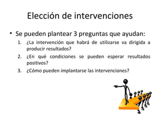 Elección de intervenciones
• Se pueden plantear 3 preguntas que ayudan:
1. ¿La intervención que habrá de utilizarse va dirigida a
producir resultados?
2. ¿En qué condiciones se pueden esperar resultados
positivos?
3. ¿Cómo pueden implantarse las intervenciones?
 