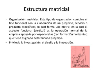 Estructura matricial
• Organización matricial. Este tipo de organización combina el
tipo funcional con la elaboración de un proyecto, servicio o
producto específicos, lo cual forma una matriz, en la cual el
aspecto funcional (vertical) es la operación normal de la
empresa apoyada por especialistas (con formación horizontal)
que tiene asignado determinado proyecto.
• Privilegia la investigación, el diseño y la innovación.
 