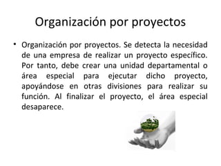 Organización por proyectos
• Organización por proyectos. Se detecta la necesidad
de una empresa de realizar un proyecto específico.
Por tanto, debe crear una unidad departamental o
área especial para ejecutar dicho proyecto,
apoyándose en otras divisiones para realizar su
función. Al finalizar el proyecto, el área especial
desaparece.
 