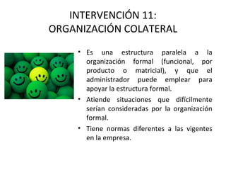 INTERVENCIÓN 11:
ORGANIZACIÓN COLATERAL
• Es una estructura paralela a la
organización formal (funcional, por
producto o matricial), y que el
administrador puede emplear para
apoyar la estructura formal.
• Atiende situaciones que difícilmente
serían consideradas por la organización
formal.
• Tiene normas diferentes a las vigentes
en la empresa.
 