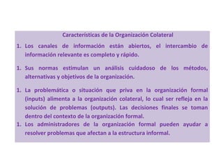 Características de la Organización Colateral
1. Los canales de información están abiertos, el intercambio de
información relevante es completo y rápido.
1. Sus normas estimulan un análisis cuidadoso de los métodos,
alternativas y objetivos de la organización.
1. La problemática o situación que priva en la organización formal
(inputs) alimenta a la organización colateral, lo cual ser refleja en la
solución de problemas (outputs). Las decisiones finales se toman
dentro del contexto de la organización formal.
1. Los administradores de la organización formal pueden ayudar a
resolver problemas que afectan a la estructura informal.
 
