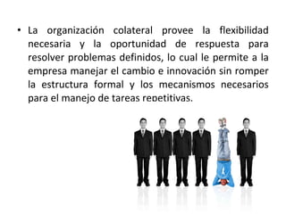 • La organización colateral provee la flexibilidad
necesaria y la oportunidad de respuesta para
resolver problemas definidos, lo cual le permite a la
empresa manejar el cambio e innovación sin romper
la estructura formal y los mecanismos necesarios
para el manejo de tareas repetitivas.
 