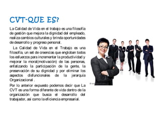 CVT-QUE ES?
La Calidad de Vida en el trabajo es una filosofía
de gestión que mejora la dignidad del empleado,
realiza cambiosculturalesy brindaoportunidades
dedesarrollo y progreso personal.
  La Calidad de Vida en el Trabajo es una
filosofía, un set de creencias que engloban todos
los esfuerzos para incrementar la productividad y
mejorar la moral(motivación) de las personas,
enfatizando la participación de la gente, la
preservación de su dignidad y por eliminar los
aspectos disfuncionales de la jerarquía
Organizacional .
Por lo anterior expuesto podemos decir que La
CVT es una forma diferente de vida dentro de la
organización que busca el desarrollo del
trabajador, así como laeficienciaempresarial.
 
