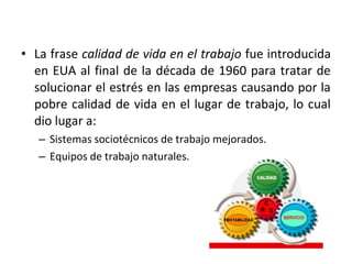 • La frase calidad de vida en el trabajo fue introducida
en EUA al final de la década de 1960 para tratar de
solucionar el estrés en las empresas causando por la
pobre calidad de vida en el lugar de trabajo, lo cual
dio lugar a:
– Sistemas sociotécnicos de trabajo mejorados.
– Equipos de trabajo naturales.
 