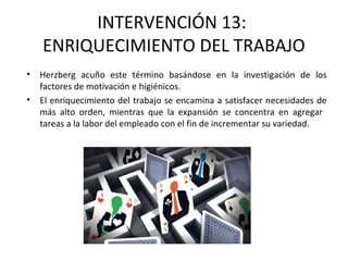 INTERVENCIÓN 13:
ENRIQUECIMIENTO DEL TRABAJO
• Herzberg acuño este término basándose en la investigación de los
factores de motivación e higiénicos.
• El enriquecimiento del trabajo se encamina a satisfacer necesidades de
más alto orden, mientras que la expansión se concentra en agregar
tareas a la labor del empleado con el fin de incrementar su variedad.
 