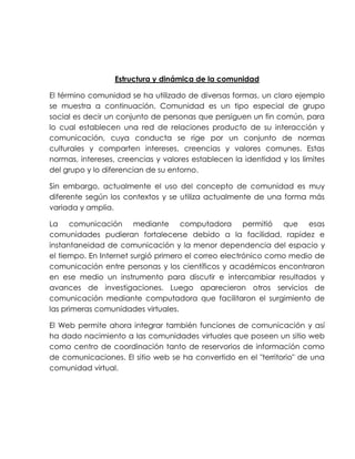 Estructura y dinámica de la comunidad
El término comunidad se ha utilizado de diversas formas, un claro ejemplo
se muestra a continuación. Comunidad es un tipo especial de grupo
social es decir un conjunto de personas que persiguen un fin común, para
lo cual establecen una red de relaciones producto de su interacción y
comunicación, cuya conducta se rige por un conjunto de normas
culturales y comparten intereses, creencias y valores comunes. Estas
normas, intereses, creencias y valores establecen la identidad y los límites
del grupo y lo diferencian de su entorno.
Sin embargo, actualmente el uso del concepto de comunidad es muy
diferente según los contextos y se utiliza actualmente de una forma más
variada y amplia.
La comunicación mediante computadora permitió que esas
comunidades pudieran fortalecerse debido a la facilidad, rapidez e
instantaneidad de comunicación y la menor dependencia del espacio y
el tiempo. En Internet surgió primero el correo electrónico como medio de
comunicación entre personas y los científicos y académicos encontraron
en ese medio un instrumento para discutir e intercambiar resultados y
avances de investigaciones. Luego aparecieron otros servicios de
comunicación mediante computadora que facilitaron el surgimiento de
las primeras comunidades virtuales.
El Web permite ahora integrar también funciones de comunicación y así
ha dado nacimiento a las comunidades virtuales que poseen un sitio web
como centro de coordinación tanto de reservorios de información como
de comunicaciones. El sitio web se ha convertido en el "territorio" de una
comunidad virtual.
 
