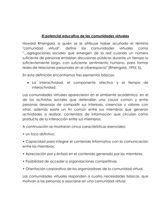 El potencial educativo de las comunidades virtuales
Howard Rheingold, a quién se le atribuye haber acuñado el término
"comunidad virtual", define las comunidades virtuales como
"…agregaciones sociales que emergen de la red cuando un número
suficiente de personas entablan discusiones públicas durante un tiempo lo
suficientemente largo, con suficiente sentimiento humano, para formar
redes de relaciones personales en el ciberespacio" (Rheingold, 1993: 5).
En esta definición encontramos tres elementos básicos:
 La interactividad, el componente afectivo y el tiempo de
interactividad.
Las comunidades virtuales aparecieron en el ambiente académico, en el
de los activistas sociales que defendían una causa común y entre
personas deseosas de compartir sus intereses, creencias y valores con
otras, además existe un fin común entre sus miembros que generan
actividades a realizar, contenidos de información que circulan como
producto de la interacción entre sus miembros.
A continuación se mostraran cinco características esenciales:
• un foco distintivo;
• Capacidad para integrar el contenido informativo con la comunicación
entre los miembros;
• Apreciación por y énfasis en el contenido generado por los miembros.
• Posibilidad de acceder a organizaciones competitivas.
• Orientación corporativa de los organizadores de la comunidad virtual.
Las comunidades virtuales responden a cuatro necesidades básicas, que
motivan a las personas a asociarse en una comunidad virtual:
 