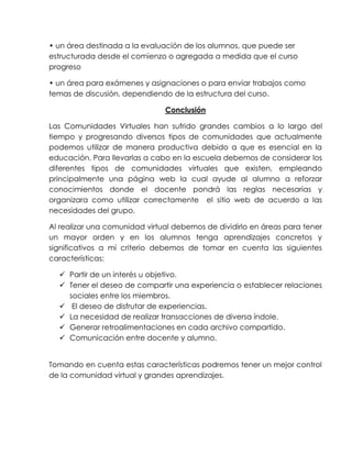 • un área destinada a la evaluación de los alumnos, que puede ser
estructurada desde el comienzo o agregada a medida que el curso
progreso
• un área para exámenes y asignaciones o para enviar trabajos como
temas de discusión, dependiendo de la estructura del curso.
Conclusión
Las Comunidades Virtuales han sufrido grandes cambios a lo largo del
tiempo y progresando diversos tipos de comunidades que actualmente
podemos utilizar de manera productiva debido a que es esencial en la
educación. Para llevarlas a cabo en la escuela debemos de considerar los
diferentes tipos de comunidades virtuales que existen, empleando
principalmente una página web la cual ayude al alumno a reforzar
conocimientos donde el docente pondrá las reglas necesarias y
organizara como utilizar correctamente el sitio web de acuerdo a las
necesidades del grupo.
Al realizar una comunidad virtual debemos de dividirlo en áreas para tener
un mayor orden y en los alumnos tenga aprendizajes concretos y
significativos a mí criterio debemos de tomar en cuenta las siguientes
características:
 Partir de un interés u objetivo.
 Tener el deseo de compartir una experiencia o establecer relaciones
sociales entre los miembros.
 El deseo de disfrutar de experiencias.
 La necesidad de realizar transacciones de diversa índole.
 Generar retroalimentaciones en cada archivo compartido.
 Comunicación entre docente y alumno.
Tomando en cuenta estas características podremos tener un mejor control
de la comunidad virtual y grandes aprendizajes.
 