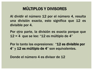 MÚLTIPLOS Y DIVISORES
Al dividir el número 12 por el número 4, resulta
una división exacta, esto significa que 12 es
divisible por 4.
Por otra parte, la división es exacta porque que
12 = 4 que se lee: “12 es múltiplo de 4”
Por lo tanto las expresiones: “12 es divisible por
4” y 12 es múltiplo de 4” son equivalentes.
Donde el número 4 es divisor de 12
 