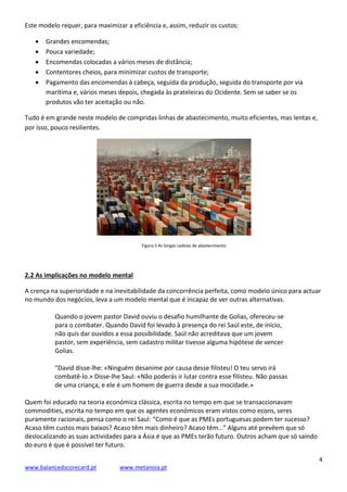 4
www.balancedscorecard.pt www.metanoia.pt
Este modelo requer, para maximizar a eficiência e, assim, reduzir os custos:
 Grandes encomendas;
 Pouca variedade;
 Encomendas colocadas a vários meses de distância;
 Contentores cheios, para minimizar custos de transporte;
 Pagamento das encomendas à cabeça, seguida da produção, seguida do transporte por via
marítima e, vários meses depois, chegada às prateleiras do Ocidente. Sem se saber se os
produtos vão ter aceitação ou não.
Tudo é em grande neste modelo de compridas linhas de abastecimento, muito eficientes, mas lentas e,
por isso, pouco resilientes.
Figura 5 As longas cadeias de abastecimento
2.2 As implicações no modelo mental
A crença na superioridade e na inevitabilidade da concorrência perfeita, como modelo único para actuar
no mundo dos negócios, leva a um modelo mental que é incapaz de ver outras alternativas.
Quando o jovem pastor David ouviu o desafio humilhante de Golias, ofereceu-se
para o combater. Quando David foi levado à presença do rei Saúl este, de início,
não quis dar ouvidos a essa possibilidade. Saúl não acreditava que um jovem
pastor, sem experiência, sem cadastro militar tivesse alguma hipótese de vencer
Golias.
“David disse-lhe: «Ninguém desanime por causa desse filisteu! O teu servo irá
combatê-lo.» Disse-lhe Saul: «Não poderás ir lutar contra esse filisteu. Não passas
de uma criança, e ele é um homem de guerra desde a sua mocidade.»
Quem foi educado na teoria económica clássica, escrita no tempo em que se transaccionavam
commodities, escrita no tempo em que os agentes económicos eram vistos como econs, seres
puramente racionais, pensa como o rei Saul: “Como é que as PMEs portuguesas podem ter sucesso?
Acaso têm custos mais baixos? Acaso têm mais dinheiro? Acaso têm…” Alguns até prevêem que só
deslocalizando as suas actividades para a Ásia é que as PMEs terão futuro. Outros acham que só saindo
do euro é que é possível ter futuro.
 