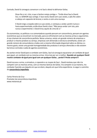 5
www.balancedscorecard.pt www.metanoia.pt
Contudo, David lá conseguiu convencer o rei Saul a deixá-lo defrontar Golias.
Disse-lhe o rei: «Vai, e que o Senhor esteja contigo.». “Então disse Saul a David:
Vai, e o SENHOR seja contigo. E Saul vestiu David com suas vestes, e pôs-lhe sobre
a cabeça um capacete de bronze; e vestiu-o com uma couraça.
E David cingiu a espada sobre as suas vestes, e começou a andar; porém nunca o
havia experimentado; então disse David a Saul: “Não posso andar com isto, pois
nunca o experimentei. E David tirou aquilo de cima de si.”
Os economistas, os políticos e os comentadores quando pensam em concorrência, pensam em agentes
económicos que se encontram no mercado, para se enfrentarem com as mesmas armas e argumentos.
A isso chamam de concorrência perfeita. Nesse universo, existe um grande número de empresas a
produzir o mesmo produto ou serviço, empresas com dimensão e estrutura semelhante, existe um
grande número de consumidores e todos com a mesma informação disponível sobre as ofertas e o
mesmo gosto, existe uma grande homogeneidade dos produtos e serviços oferecidos e não existem
barreiras à entrada e saída de agentes económicos.
Ao aceitar enviar David para o combate com Golias, Saul só conseguia equacionar um combate de igual
para igual, um combate com as mesmas armas. Uma luta por ser o melhor. Quando um qualquer David
resolve combater de igual para igual com um qualquer Golias… perde!!! Perde sempre!!!
David recusou a arma, a armadura, o capacete e as roupas de Saul… David resolveu que não iria
competir com as mesmas armas, com as mesmas tácticas de Golias. Iria competir à sua maneira, iria
combater fazendo uso daquilo em que era bom, daquilo em que tinha experiência. Ia seguir o caminho
da concorrência imperfeita.
Carlos Pereira da Cruz
Promotor da concorrência imperfeita
www.metanoia.pt
 