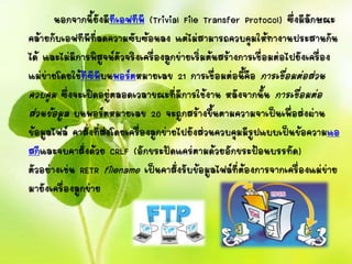 นอกจากนี้ยังมีทีเอฟทีพี (Trivial File Transfer Protocol) ซึ่งมีลักษณะ
คล้ายกับเอฟทีพีที่ลดความซับซ้อนลง แต่ไม่สามารถควบคุมให้ทางานประสานกัน
ได้ และไม่มีการพิสูจน์ตัวจริงเครื่องลูกข่ายเริ่มต้นสร้างการเชื่อมต่อไปยังเครื่อง
แม่ข่ายโดยใช้ทีซีพีบนพอร์ตหมายเลข 21 การเชื่อมต่อนี้คือ การเชื่อมต่อส่วน
ควบคุม ซึ่งจะเปิดอยู่ตลอดเวลาขณะที่มีการใช้งาน หลังจากนั้น การเชื่อมต่อ
ส่วนข้อมูล บนพอร์ตหมายเลข 20 จะถูกสร้างขึ้นตามความจาเป็นเพื่อส่งผ่าน
ข้อมูลไฟล์ คาสั่งที่ส่งโดยเครื่องลูกข่ายไปยังส่วนควบคุมมีรูปแบบเป็นข้อความแอ
สกีและจบคาสั่งด้วย CRLF (อักขระปัดแคร่ตามด้วยอักขระป้อนบรรทัด)
ตัวอย่างเช่น RETR filename เป็นคาสั่งรับข้อมูลไฟล์ที่ต้องการจากเครื่องแม่ข่าย
มายังเครื่องลูกข่าย
 