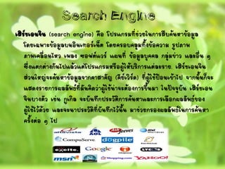 Search Engine
เสิร์ชเอนจิน (search engine) คือ โปรแกรมที่ช่วยในการสืบค้นหาข้อมูล
โดยเฉพาะข้อมูลบนอินเทอร์เน็ต โดยครอบคลุมทั้งข้อความ รูปภาพ
ภาพเคลื่อนไหว เพลง ซอฟต์แวร์ แผนที่ ข้อมูลบุคคล กลุ่มข่าว และอื่น ๆ
ซึ่งแตกต่างกันไปแล้วแต่โปรแกรมหรือผู้ให้บริการแต่ละราย. เสิร์ชเอนจิน
ส่วนใหญ่จะค้นหาข้อมูลจากคาสาคัญ (คีย์เวิร์ด) ที่ผู้ใช้ป้อนเข้าไป จากนั้นก็จะ
แสดงรายการผลลัพธ์ที่มันคิดว่าผู้ใช้น่าจะต้องการขึ้นมา ในปัจจุบัน เสิร์ชเอน
จินบางตัว เช่น กูเกิล จะบันทึกประวัติการค้นหาและการเลือกผลลัพธ์ของ
ผู้ใช้ไว้ด้วย และจะนาประวัติที่บันทึกไว้นั้น มาช่วยกรองผลลัพธ์ในการค้นหา
ครั้งต่อ ๆ ไป
 