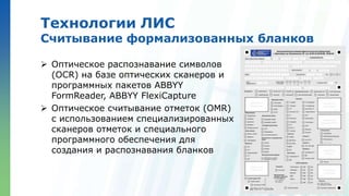 Ленинские горы, д.1, стр.77
Технологии ЛИС
Считывание формализованных бланков
 Оптическое распознавание символов
(OCR) на базе оптических сканеров и
программных пакетов ABBYY
FormReader, ABBYY FlexiCapture
 Оптическое считывание отметок (OMR)
с использованием специализированных
сканеров отметок и специального
программного обеспечения для
создания и распознавания бланков
 