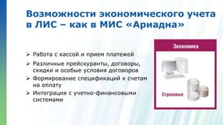 Ленинские горы, д.1, стр.77
Возможности экономического учета
в ЛИС – как в МИС «Ариадна»
 Работа с кассой и прием платежей
 Различные прейскуранты, договоры,
скидки и особые условия договоров
 Формирование спецификаций к счетам
на оплату
 Интеграция с учетно-финансовыми
системами
 