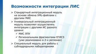 Ленинские горы, д.1, стр.77
Возможности интеграции ЛИС
 Стандартный интеграционный модуль
на основе обмена XML-файлами с
другими МИС
 Универсальный интеграционный
модуль позволяет осуществлять
интеграции с другими ИС разного
уровня:
 МИС ЛПУ
 Региональными фрагментами ЕГИСЗ
(уже реализовано в 2-х регионах)
 Специальный модуль для работы с
субподрядными лабораториями
 