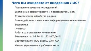 Ленинские горы, д.1, стр.77
Чего Вы ожидаете от внедрения ЛИС?
Повышение качества исследований
Увеличение эффективности и производительности
Статистическая обработка данных
Взаимодействие с внешними информационными системами
Экономика
Финансы
Работа со страховыми компаниями
Безопасность: ФЗ РФ № 152 ИСПДн К1
Сертификация: ИСО 15189, САП, СОП
Имидж учреждения и рабочего места
 
