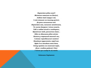 Корюківко рідна моя!!!
Містечко невелике на Поліссі,
Люблю твої озерця і гаї,
І спів пташок на тихому узліссі,
Де роки починалися мої.
Корюківко моя, калиною заквітчана,
Ти чисте джерело і пісня солов’я,
Тобі в любові вічній я освідчуюсь,
Промінчик твій, росиночка твоя...
Біда не обминала рідне місто:
Палало у страшний воєнний час,
І атоми чорнобильські зловісні
Невидимо кружляють серед нас.
Куди б не закидала мене доля,
Спішу прийти на сонячний поріг,
Ділю з тобою радості і болі
І пісню цю кладу до ніг твоїх.
Світлана Охріменко
 