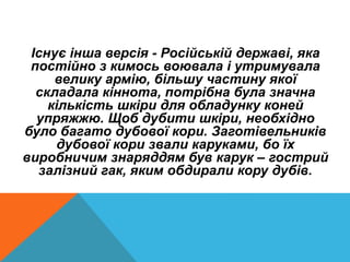 Існує інша версія - Російській державі, яка
постійно з кимось воювала і утримувала
велику армію, більшу частину якої
складала кіннота, потрібна була значна
кількість шкіри для обладунку коней
упряжжю. Щоб дубити шкіри, необхідно
було багато дубової кори. Заготівельників
дубової кори звали каруками, бо їх
виробничим знаряддям був карук – гострий
залізний гак, яким обдирали кору дубів.
 