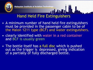 Malaysian Institute of Aviation Technology
Hand Held Fire Extinguishers
• A minimum number of hand held fire extinguishers
must be provided in the passenger cabin to be of
the Halon 1211 type (BCF) and water extinguishers.
• clearly identified with water in a red container
and BCF is usually green
• The bottle itself has a full disc which is pushed
out as the trigger is depressed, giving indication
of a partially of fully discharged bottle.
 