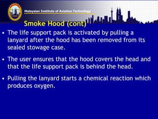 Malaysian Institute of Aviation Technology
Smoke Hood (cont)
• The life support pack is activated by pulling a
lanyard after the hood has been removed from its
sealed stowage case.
• The user ensures that the hood covers the head and
that the life support pack is behind the head.
• Pulling the lanyard starts a chemical reaction which
produces oxygen.
 