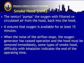 Malaysian Institute of Aviation Technology
Smoke Hood (cont)
• The venturi ‘pumps’ the oxygen with filtered re-
circulated air from the hood, back into the hood.
• It ensures that oxygen is available for at least 15
minutes.
• When the noise of the airflow stops, the oxygen
generator has ceased operation and the hood must be
removed immediately, some types of smoke hood,
difficulty with inhalation indicates the end of the
operating time.
 
