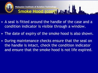 Malaysian Institute of Aviation Technology
Smoke Hood (cont)
• A seal is fitted around the handle of the case and a
condition indicator is visible through a window.
• The date of expiry of the smoke hood is also shown.
• During maintenance checks ensure that the seal on
the handle is intact, check the condition indicator
and ensure that the smoke hood is not life expired.
 