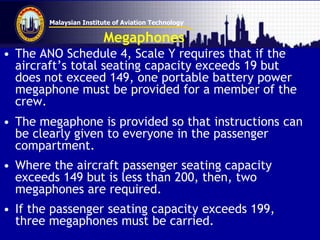 Malaysian Institute of Aviation Technology
Megaphones
• The ANO Schedule 4, Scale Y requires that if the
aircraft’s total seating capacity exceeds 19 but
does not exceed 149, one portable battery power
megaphone must be provided for a member of the
crew.
• The megaphone is provided so that instructions can
be clearly given to everyone in the passenger
compartment.
• Where the aircraft passenger seating capacity
exceeds 149 but is less than 200, then, two
megaphones are required.
• If the passenger seating capacity exceeds 199,
three megaphones must be carried.
 