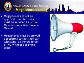 Malaysian Institute of Aviation Technology
Megaphones (cont)
• Megaphones are not an
approval item, but they
must be serviced i.a.w the
Manufacturers Maintenance
Manual.
• Megaphones must be stowed
adequately so that they can
withstand an inertia force
of 9G without becoming
loose.
 