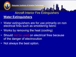 Malaysian Institute of Aviation Technology
Aircraft Interior Fire Extinguishers
Water Extinguishers
• Water extinguishers are for use primarily on non
electrical fires such as smoldering fabric
• Works by removing the heat (cooling)
• Should not be used on electrical fires because
of the danger of electrocution
• Not always the best option.
 