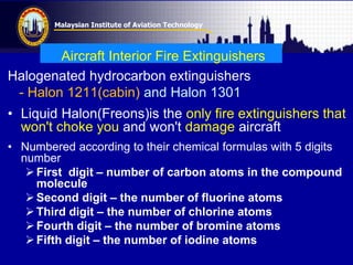 Malaysian Institute of Aviation Technology
Aircraft Interior Fire Extinguishers
Halogenated hydrocarbon extinguishers
- Halon 1211(cabin) and Halon 1301
• Liquid Halon(Freons)is the only fire extinguishers that
won't choke you and won't damage aircraft
• Numbered according to their chemical formulas with 5 digits
number
First digit – number of carbon atoms in the compound
molecule
Second digit – the number of fluorine atoms
Third digit – the number of chlorine atoms
Fourth digit – the number of bromine atoms
Fifth digit – the number of iodine atoms
 