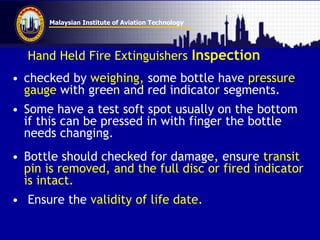 Malaysian Institute of Aviation Technology
Hand Held Fire Extinguishers Inspection
• checked by weighing, some bottle have pressure
gauge with green and red indicator segments.
• Some have a test soft spot usually on the bottom
if this can be pressed in with finger the bottle
needs changing.
• Bottle should checked for damage, ensure transit
pin is removed, and the full disc or fired indicator
is intact.
• Ensure the validity of life date.
 
