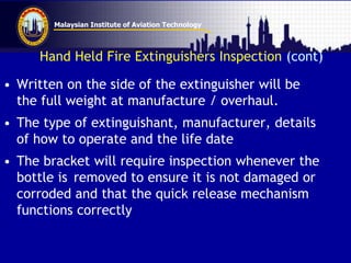 Malaysian Institute of Aviation Technology
Hand Held Fire Extinguishers Inspection (cont)
• Written on the side of the extinguisher will be
the full weight at manufacture / overhaul.
• The type of extinguishant, manufacturer, details
of how to operate and the life date
• The bracket will require inspection whenever the
bottle is removed to ensure it is not damaged or
corroded and that the quick release mechanism
functions correctly
 