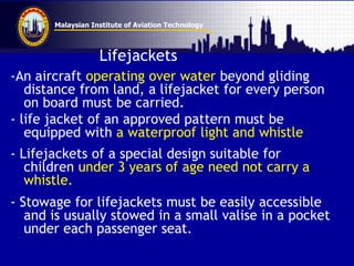 Malaysian Institute of Aviation Technology
Lifejackets
-An aircraft operating over water beyond gliding
distance from land, a lifejacket for every person
on board must be carried.
- life jacket of an approved pattern must be
equipped with a waterproof light and whistle
- Lifejackets of a special design suitable for
children under 3 years of age need not carry a
whistle.
- Stowage for lifejackets must be easily accessible
and is usually stowed in a small valise in a pocket
under each passenger seat.
 